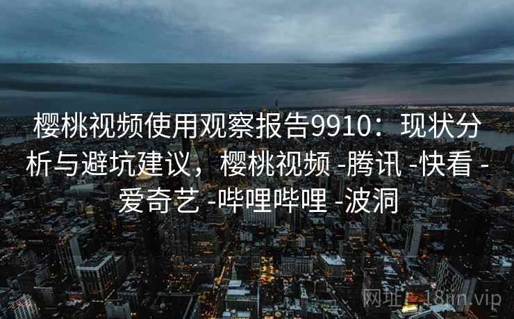 樱桃视频使用观察报告9910：现状分析与避坑建议，樱桃视频 -腾讯 -快看 -爱奇艺 -哔哩哔哩 -波洞