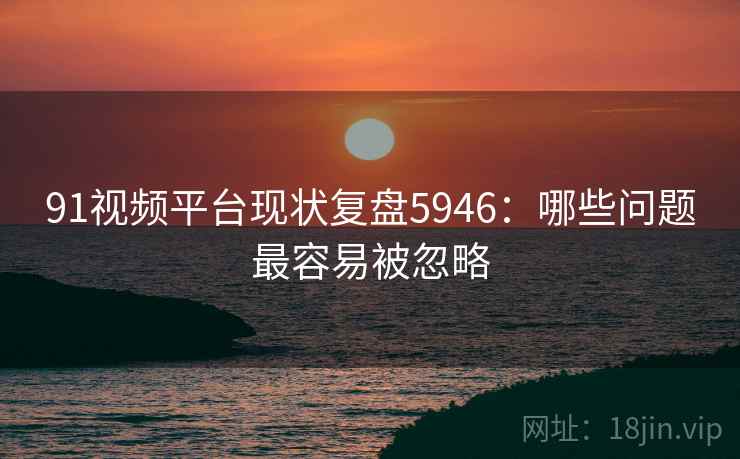 91视频平台现状复盘5946:哪些问题最容易被忽略 91视频平台现状复盘5946:哪些问题最容易被忽略