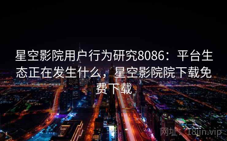 星空影院用户行为研究8086：平台生态正在发生什么，星空影院院下载免费下载