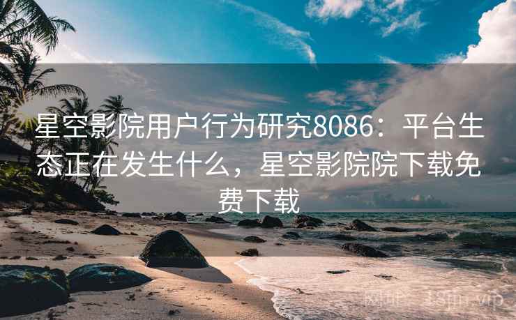 星空影院用户行为研究8086：平台生态正在发生什么，星空影院院下载免费下载