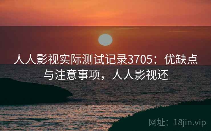 人人影视实际测试记录3705：优缺点与注意事项，人人影视还