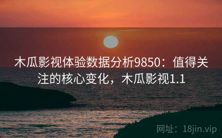 木瓜影视体验数据分析9850：值得关注的核心变化，木瓜影视1.1