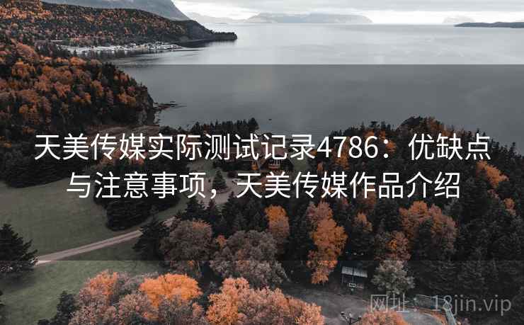 天美传媒实际测试记录4786：优缺点与注意事项，天美传媒作品介绍