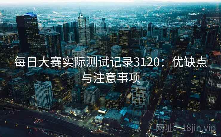 每日大赛实际测试记录3120:优缺点与注意事项 每日大赛实际测试记录3120:优缺点与注意事项