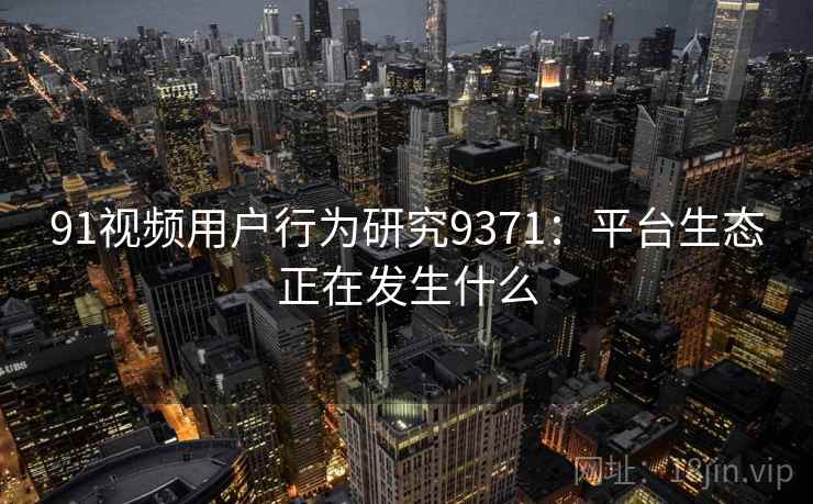 91视频用户行为研究9371:平台生态正在发生什么 91视频用户行为研究9371:平台生态正在发生什么