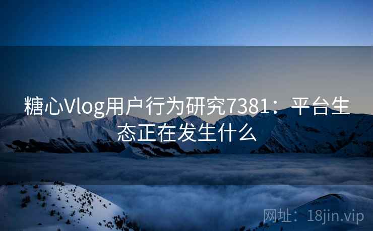 糖心Vlog用户行为研究7381:平台生态正在发生什么 糖心Vlog用户行为研究7381:平台生态正在发生什么