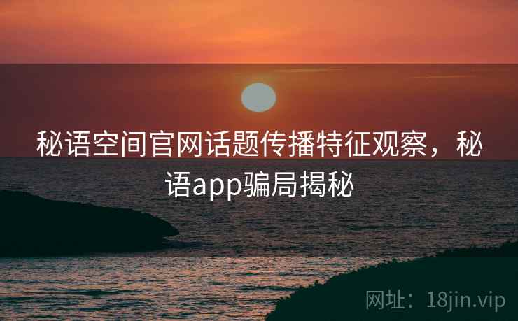 秘语空间官网话题传播特征观察,秘语app骗局揭秘 秘语空间官网话题传播特征观察,秘语app骗局揭秘