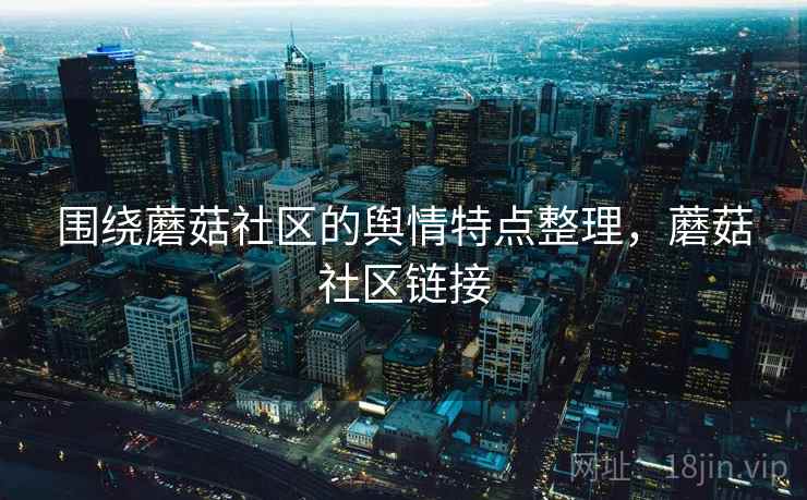 围绕蘑菇社区的舆情特点整理,蘑菇社区链接 围绕蘑菇社区的舆情特点整理,蘑菇社区链接