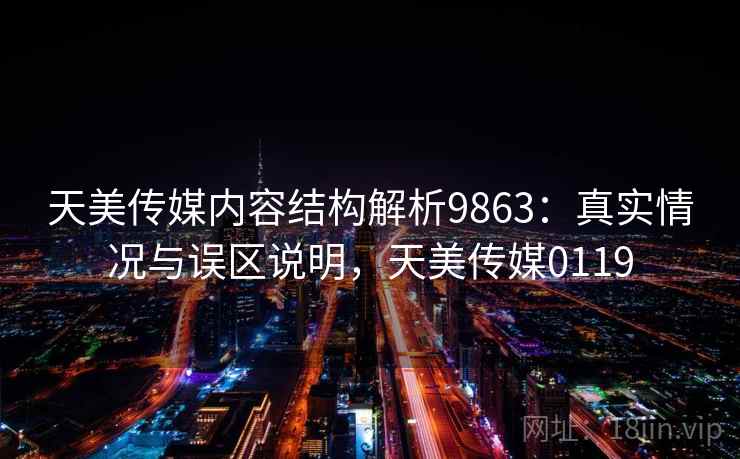 天美传媒内容结构解析9863：真实情况与误区说明，天美传媒0119