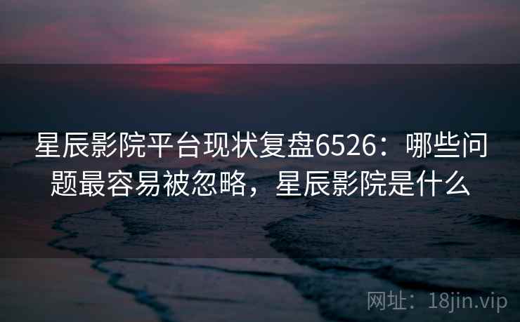 星辰影院平台现状复盘6526：哪些问题最容易被忽略，星辰影院是什么