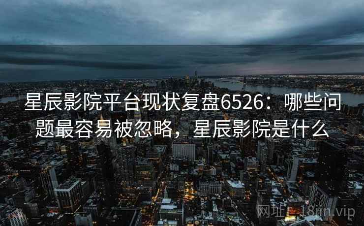 星辰影院平台现状复盘6526：哪些问题最容易被忽略，星辰影院是什么