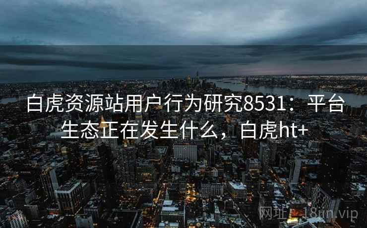 白虎资源站用户行为研究8531：平台生态正在发生什么，白虎ht+