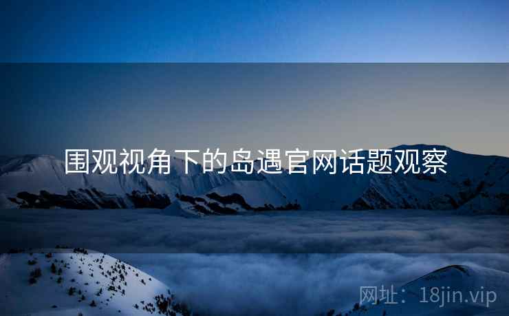 围观视角下的岛遇官网话题观察