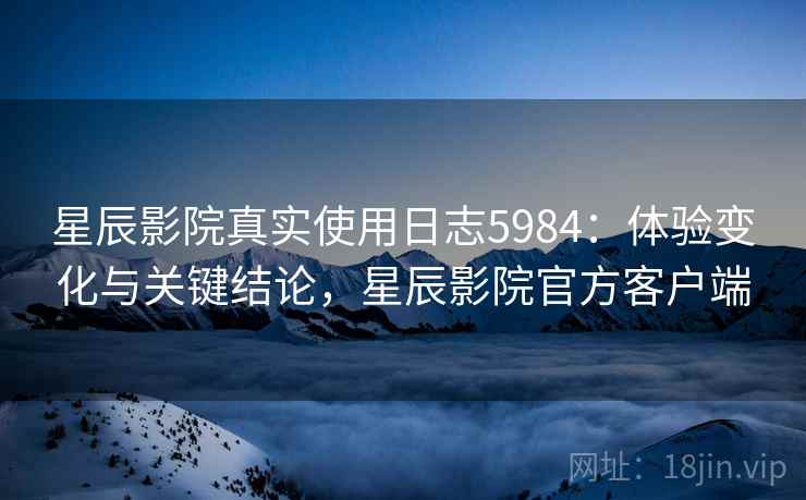 星辰影院真实使用日志5984：体验变化与关键结论，星辰影院官方客户端