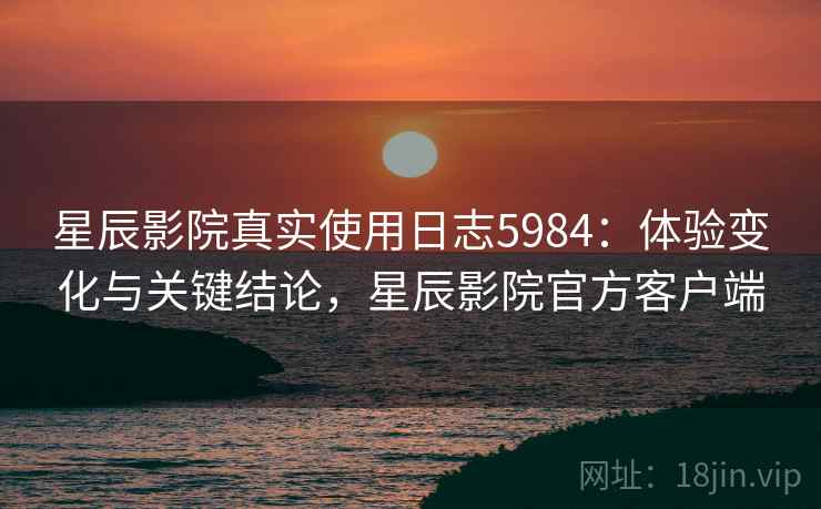 星辰影院真实使用日志5984：体验变化与关键结论，星辰影院官方客户端