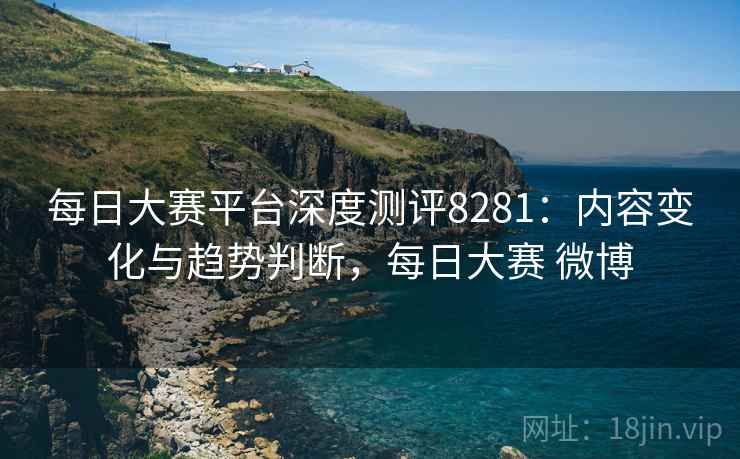 每日大赛平台深度测评8281：内容变化与趋势判断，每日大赛 微博