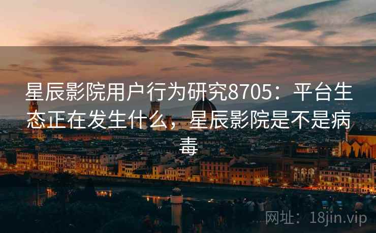 星辰影院用户行为研究8705：平台生态正在发生什么，星辰影院是不是病毒