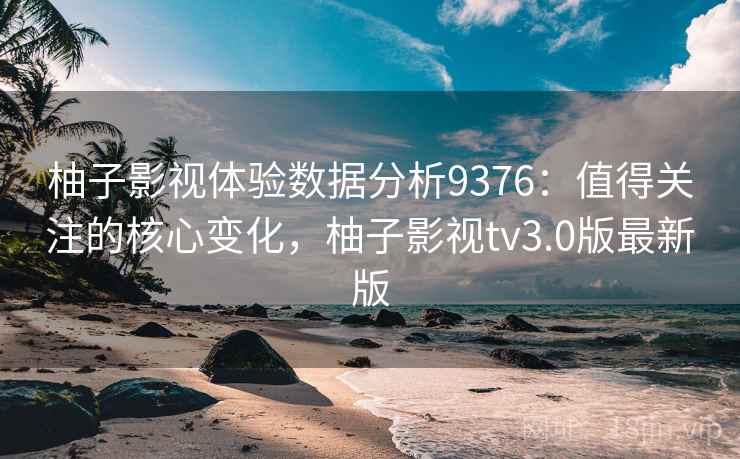 柚子影视体验数据分析9376：值得关注的核心变化，柚子影视tv3.0版最新版