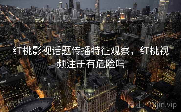 红桃影视话题传播特征观察，红桃视频注册有危险吗