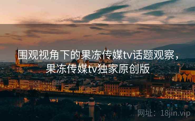 围观视角下的果冻传媒tv话题观察，果冻传媒tv独家原创版