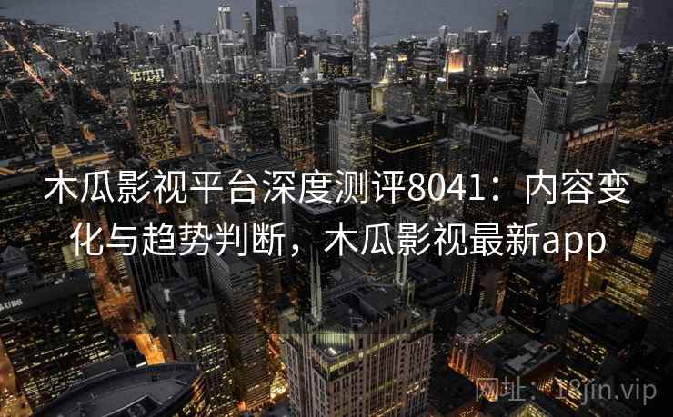 木瓜影视平台深度测评8041：内容变化与趋势判断，木瓜影视最新app
