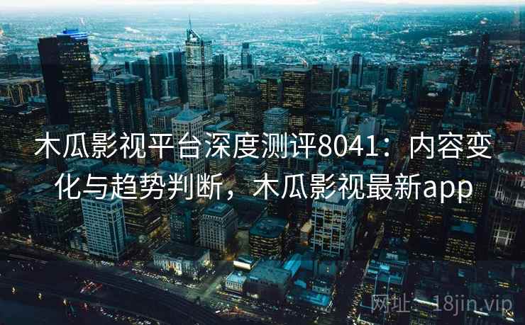 木瓜影视平台深度测评8041：内容变化与趋势判断，木瓜影视最新app